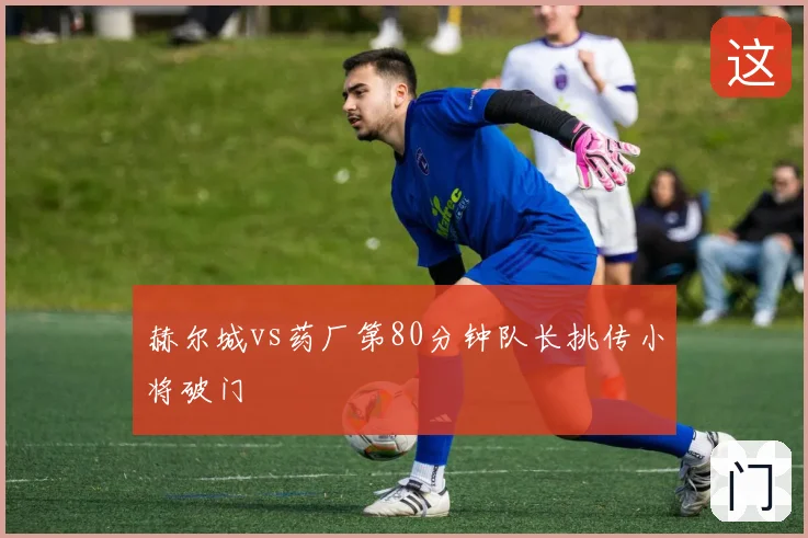 赫尔城vs药厂第80分钟队长挑传小将破门